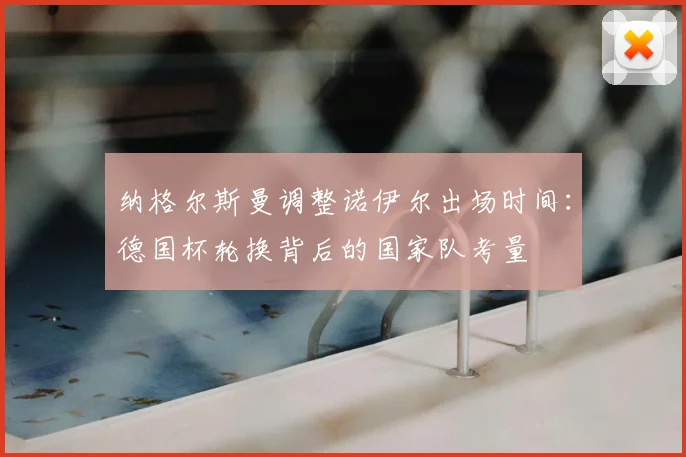 纳格尔斯曼调整诺伊尔出场时间:德国杯轮换背后的国家队考量