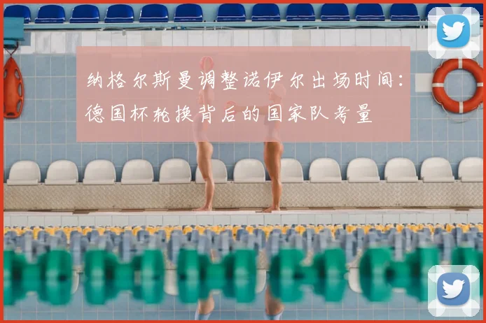 纳格尔斯曼调整诺伊尔出场时间:德国杯轮换背后的国家队考量