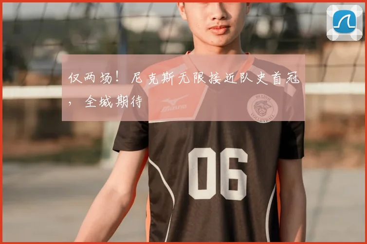 仅两场！尼克斯无限接近队史首冠，全城期待