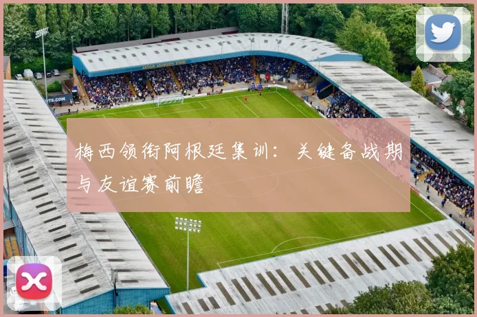 梅西领衔阿根廷集训：关键备战期与友谊赛前瞻