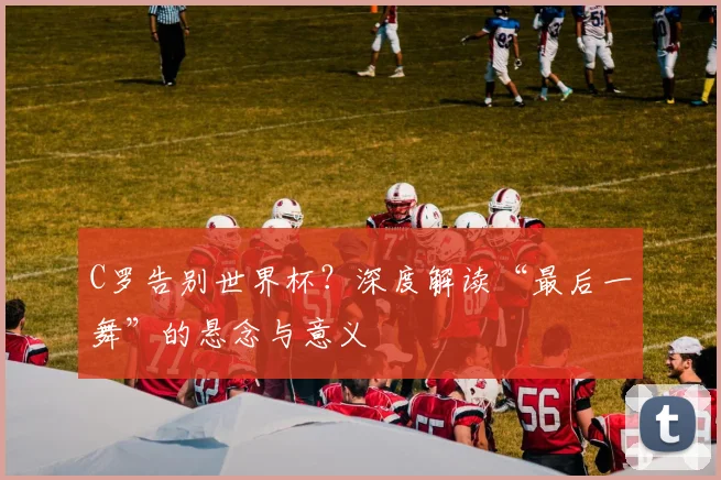 C罗告别世界杯？深度解读“最后一舞”的悬念与意义