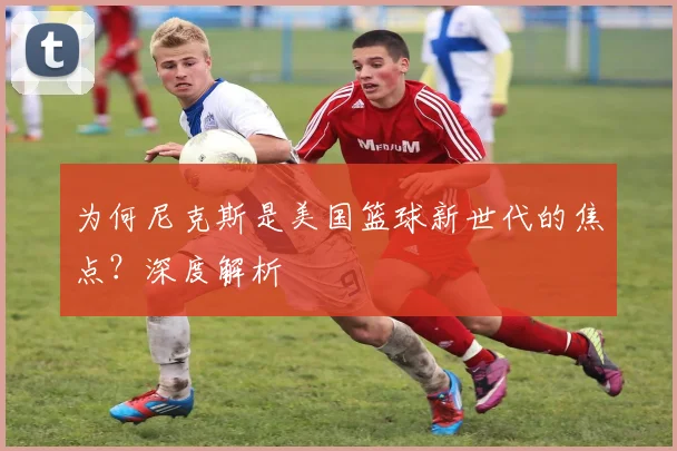 为何尼克斯是美国篮球新世代的焦点？深度解析