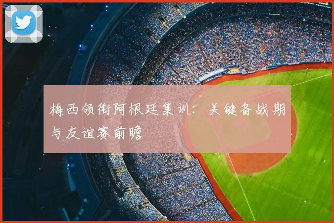 梅西领衔阿根廷集训:关键备战期与友谊赛前瞻