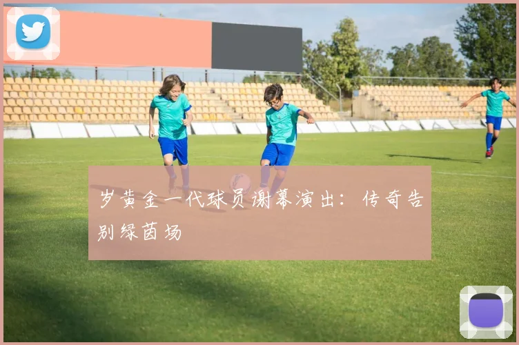 岁黄金一代球员谢幕演出:传奇告别绿茵场