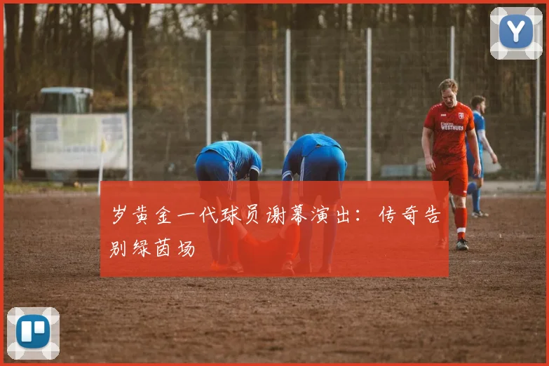 岁黄金一代球员谢幕演出:传奇告别绿茵场