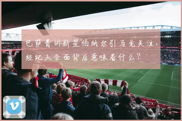 巴萨青训新星伯纳尔引马竞关注，经纪人会面背后意味着什么？