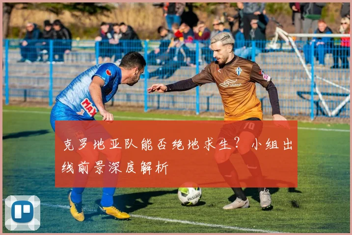克罗地亚队能否绝地求生？小组出线前景深度解析